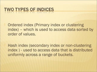    Ordered index (Primary index or clustering
    index) – which is used to access data sorted by
    order of values.

   Hash index (secondary index or non-clustering
    index ) - used to access data that is distributed
    uniformly across a range of buckets.
 