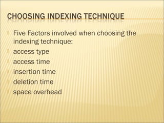    Five Factors involved when choosing the
    indexing technique:
   access type
   access time
   insertion time
   deletion time
   space overhead
 
