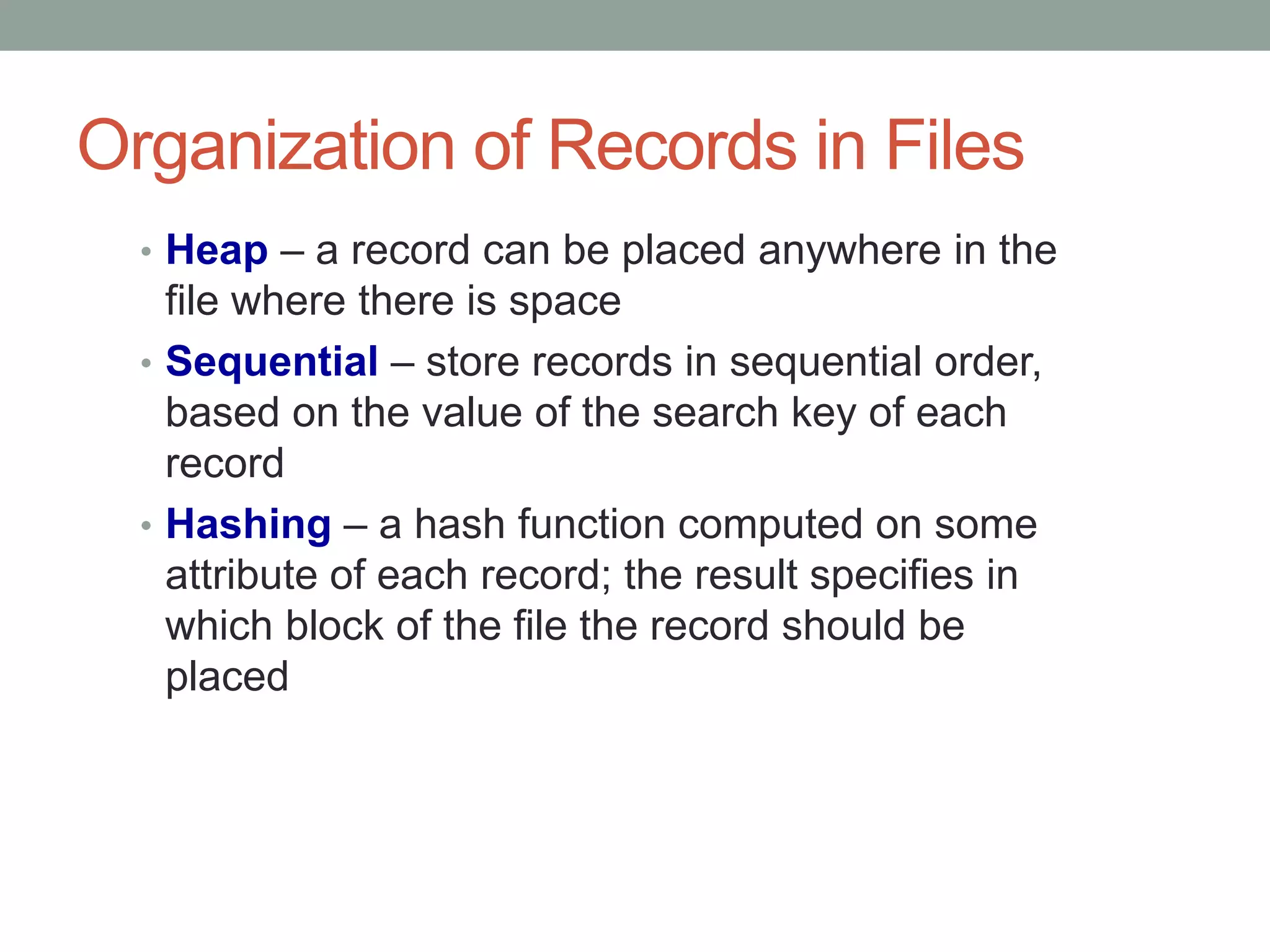 Organization of Records in Files
• Heap – a record can be placed anywhere in the
file where there is space
• Sequential – store records in sequential order,
based on the value of the search key of each
record
• Hashing – a hash function computed on some
attribute of each record; the result specifies in
which block of the file the record should be
placed
 