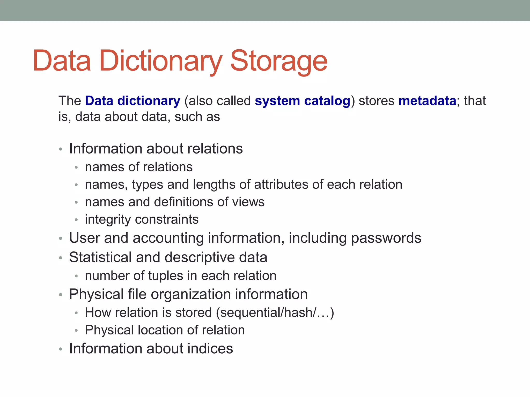 Data Dictionary Storage
• Information about relations
• names of relations
• names, types and lengths of attributes of each relation
• names and definitions of views
• integrity constraints
• User and accounting information, including passwords
• Statistical and descriptive data
• number of tuples in each relation
• Physical file organization information
• How relation is stored (sequential/hash/…)
• Physical location of relation
• Information about indices
The Data dictionary (also called system catalog) stores metadata; that
is, data about data, such as
 