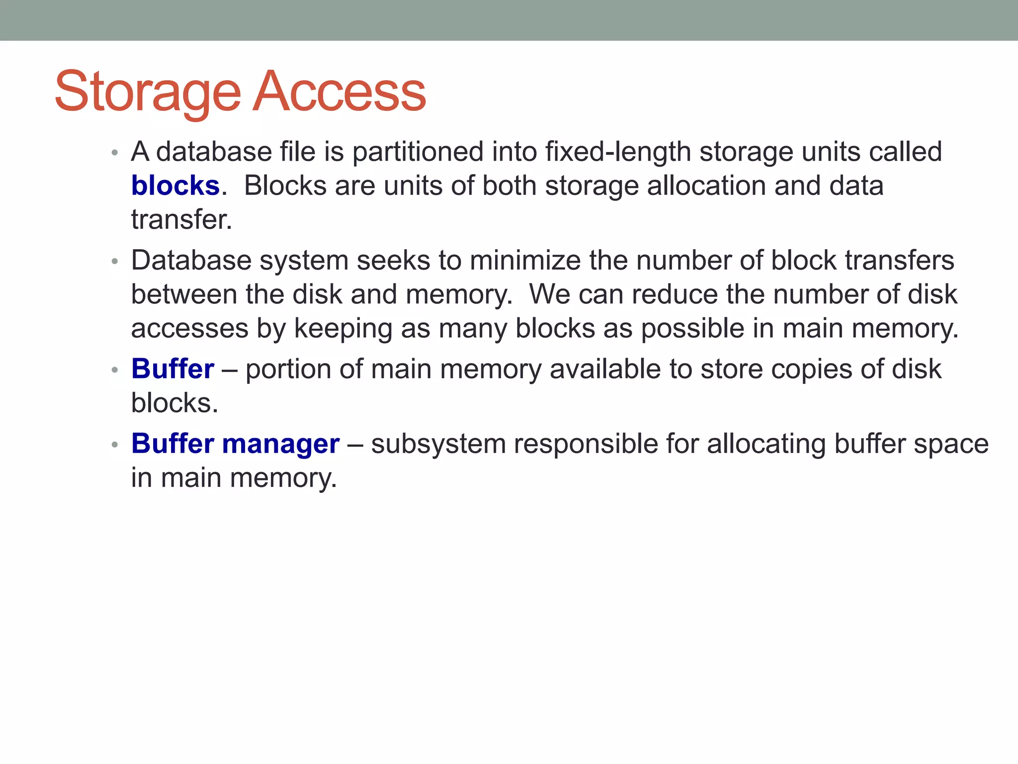 Storage Access
• A database file is partitioned into fixed-length storage units called
blocks. Blocks are units of both storage allocation and data
transfer.
• Database system seeks to minimize the number of block transfers
between the disk and memory. We can reduce the number of disk
accesses by keeping as many blocks as possible in main memory.
• Buffer – portion of main memory available to store copies of disk
blocks.
• Buffer manager – subsystem responsible for allocating buffer space
in main memory.
 