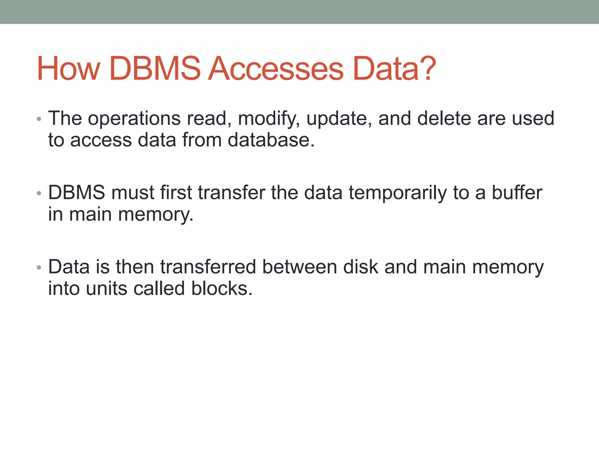 How DBMS Accesses Data?
• The operations read, modify, update, and delete are used
to access data from database.
• DBMS must first transfer the data temporarily to a buffer
in main memory.
• Data is then transferred between disk and main memory
into units called blocks.
 