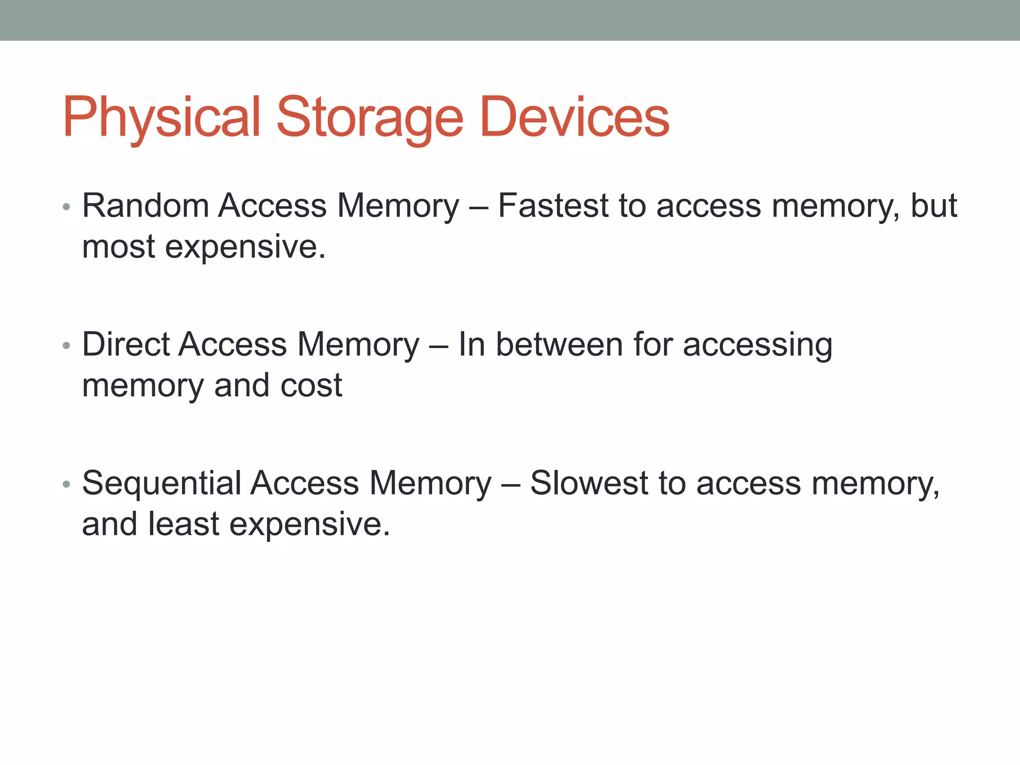 Physical Storage Devices
• Random Access Memory – Fastest to access memory, but
most expensive.
• Direct Access Memory – In between for accessing
memory and cost
• Sequential Access Memory – Slowest to access memory,
and least expensive.
 