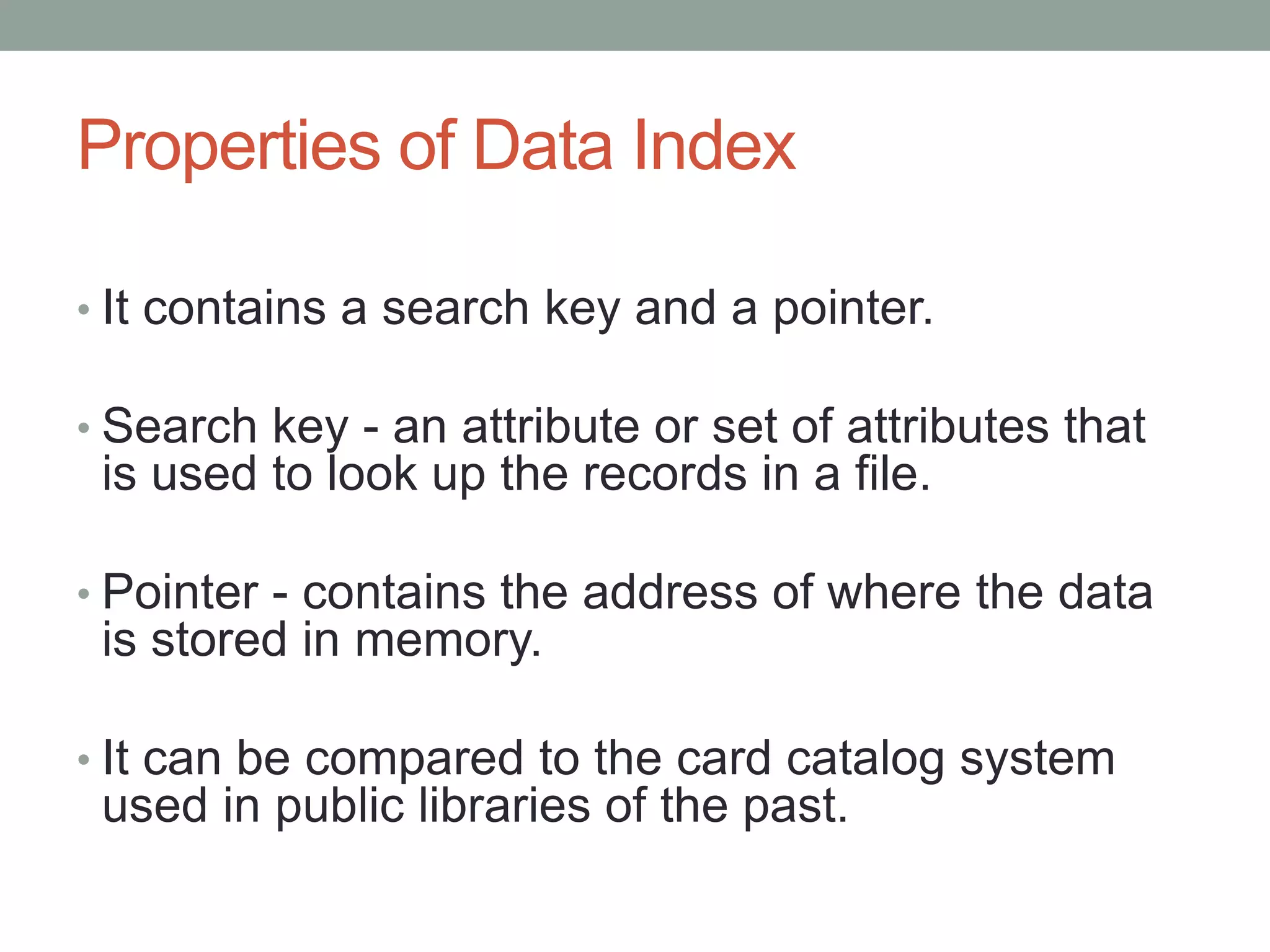 Properties of Data Index
• It contains a search key and a pointer.
• Search key - an attribute or set of attributes that
is used to look up the records in a file.
• Pointer - contains the address of where the data
is stored in memory.
• It can be compared to the card catalog system
used in public libraries of the past.
 