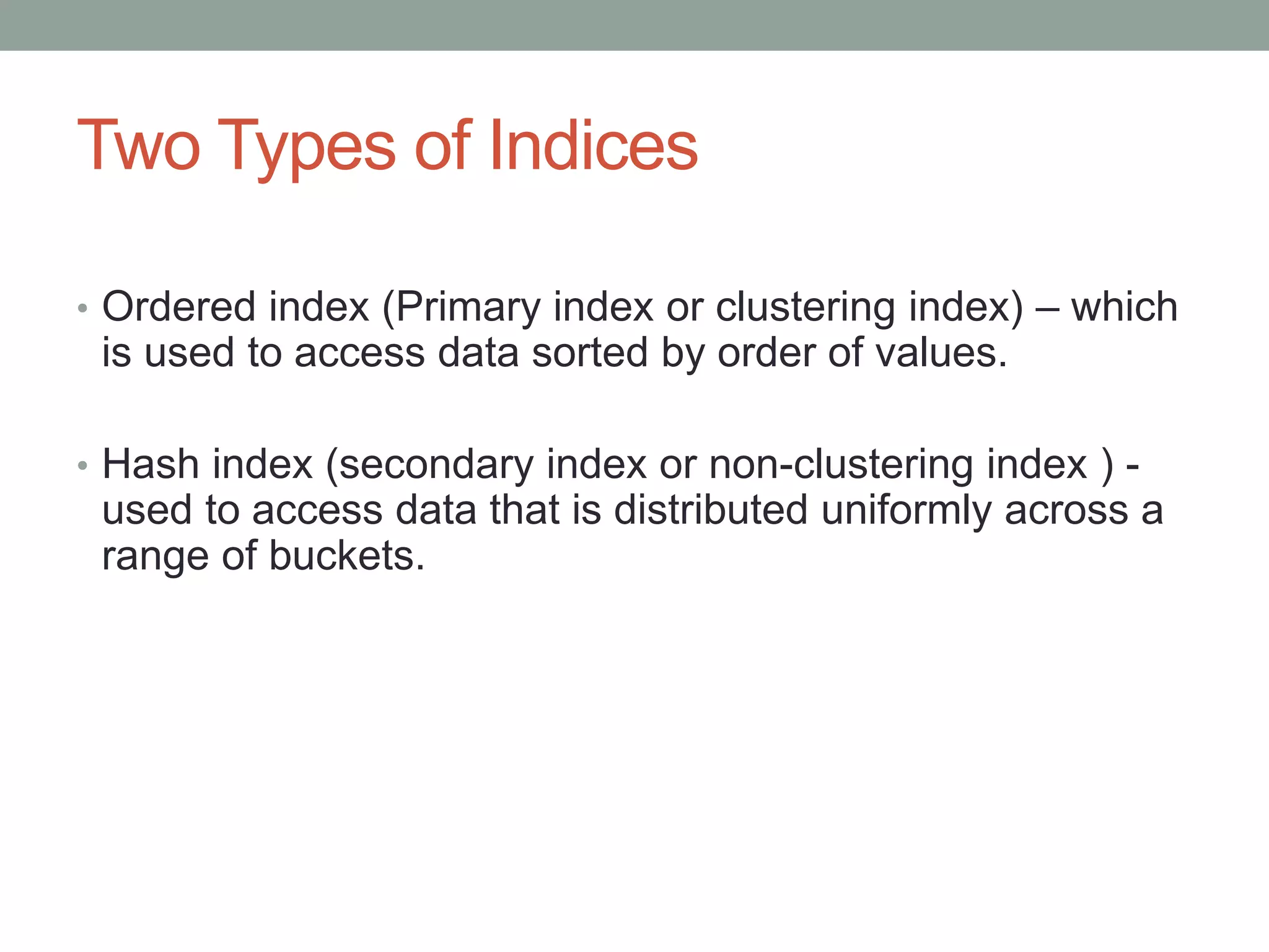 Two Types of Indices
• Ordered index (Primary index or clustering index) – which
is used to access data sorted by order of values.
• Hash index (secondary index or non-clustering index ) -
used to access data that is distributed uniformly across a
range of buckets.
 