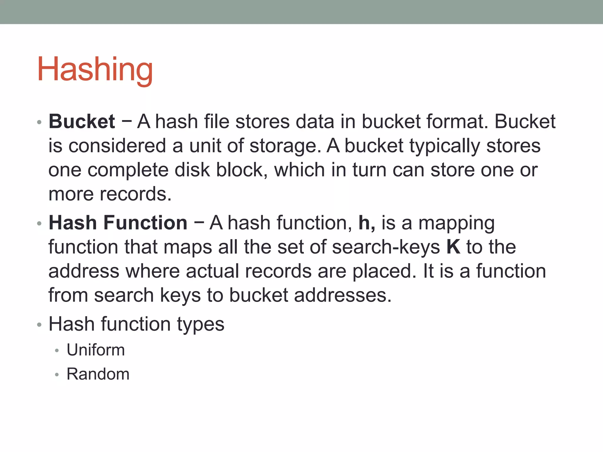 Hashing
• Bucket − A hash file stores data in bucket format. Bucket
is considered a unit of storage. A bucket typically stores
one complete disk block, which in turn can store one or
more records.
• Hash Function − A hash function, h, is a mapping
function that maps all the set of search-keys K to the
address where actual records are placed. It is a function
from search keys to bucket addresses.
• Hash function types
• Uniform
• Random
 