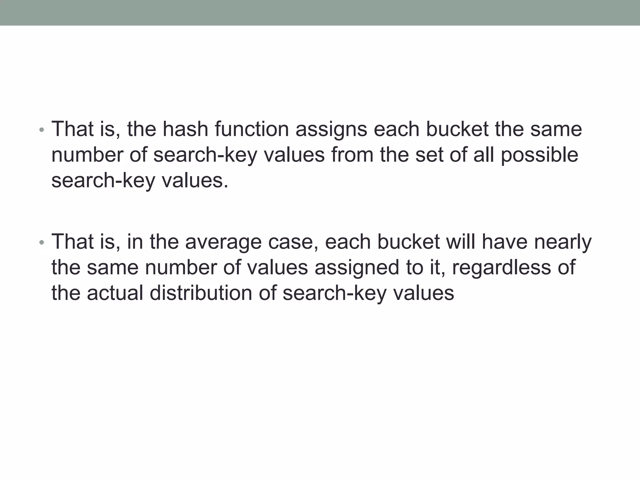 • That is, the hash function assigns each bucket the same
number of search-key values from the set of all possible
search-key values.
• That is, in the average case, each bucket will have nearly
the same number of values assigned to it, regardless of
the actual distribution of search-key values
 