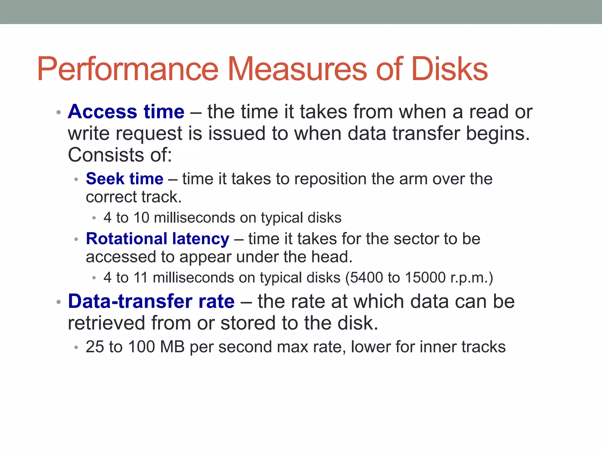 Performance Measures of Disks
• Access time – the time it takes from when a read or
write request is issued to when data transfer begins.
Consists of:
• Seek time – time it takes to reposition the arm over the
correct track.
• 4 to 10 milliseconds on typical disks
• Rotational latency – time it takes for the sector to be
accessed to appear under the head.
• 4 to 11 milliseconds on typical disks (5400 to 15000 r.p.m.)
• Data-transfer rate – the rate at which data can be
retrieved from or stored to the disk.
• 25 to 100 MB per second max rate, lower for inner tracks
 