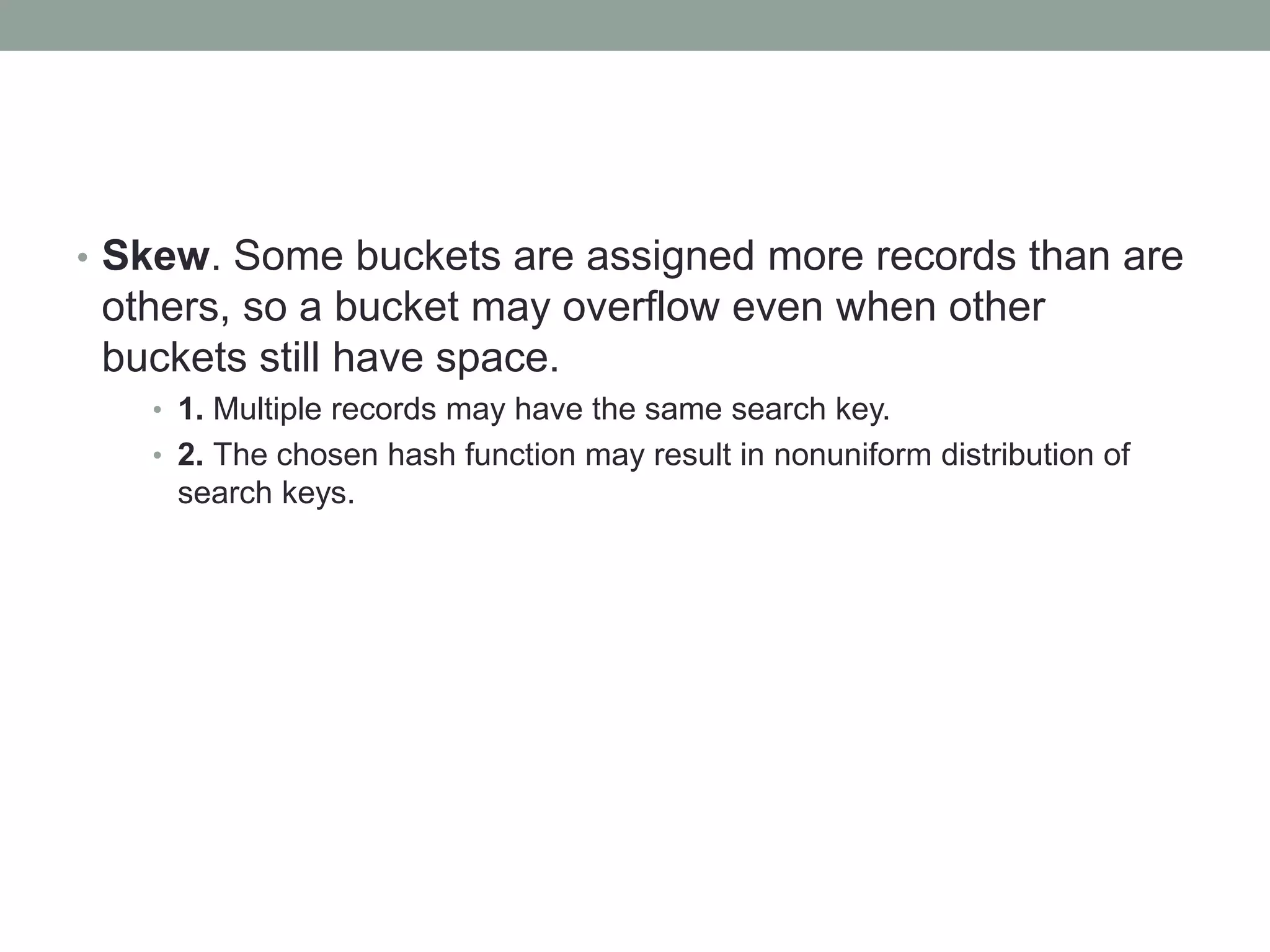 • Skew. Some buckets are assigned more records than are
others, so a bucket may overflow even when other
buckets still have space.
• 1. Multiple records may have the same search key.
• 2. The chosen hash function may result in nonuniform distribution of
search keys.
 