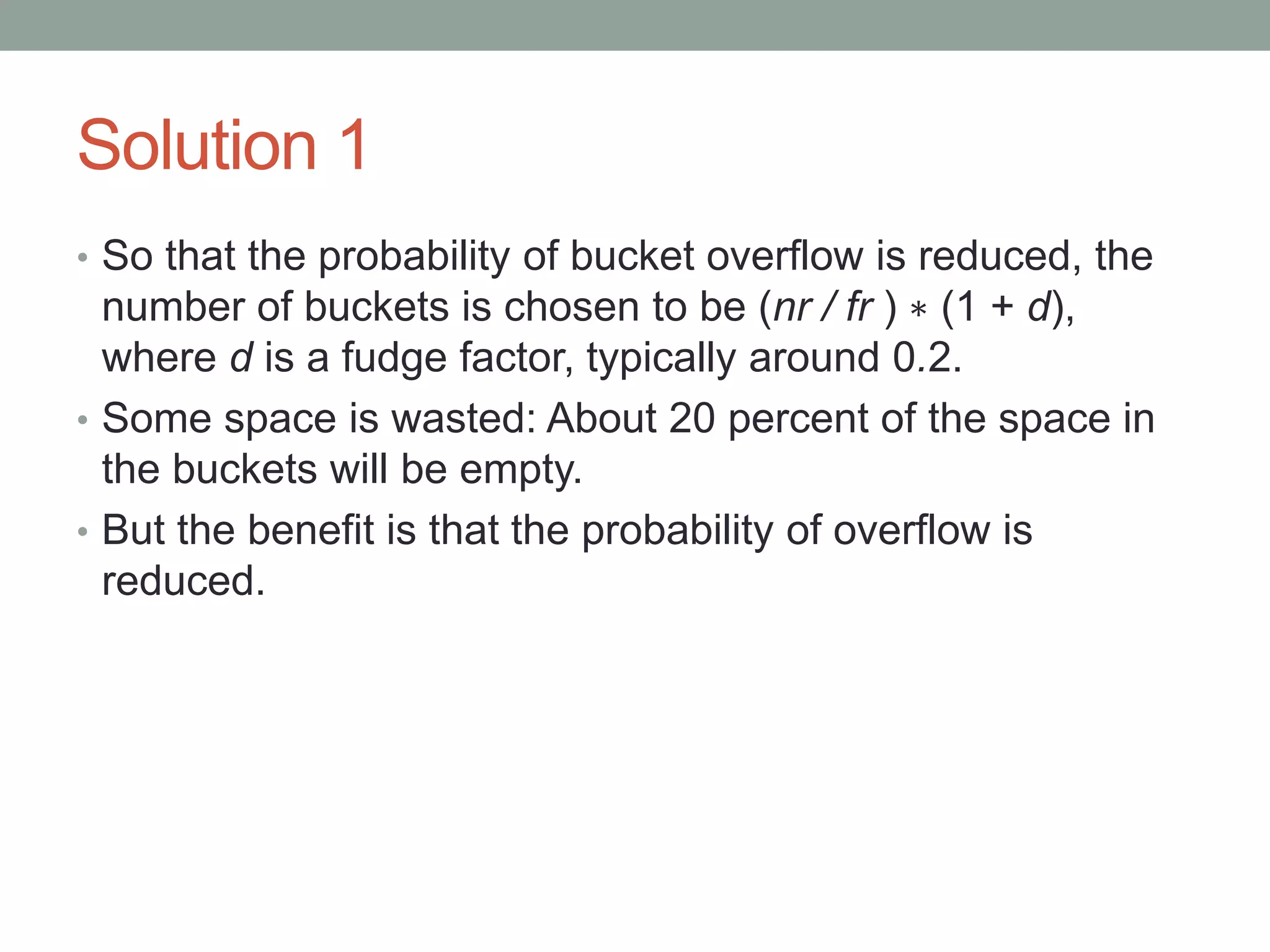 Solution 1
• So that the probability of bucket overflow is reduced, the
number of buckets is chosen to be (nr / fr ) ∗ (1 + d),
where d is a fudge factor, typically around 0.2.
• Some space is wasted: About 20 percent of the space in
the buckets will be empty.
• But the benefit is that the probability of overflow is
reduced.
 