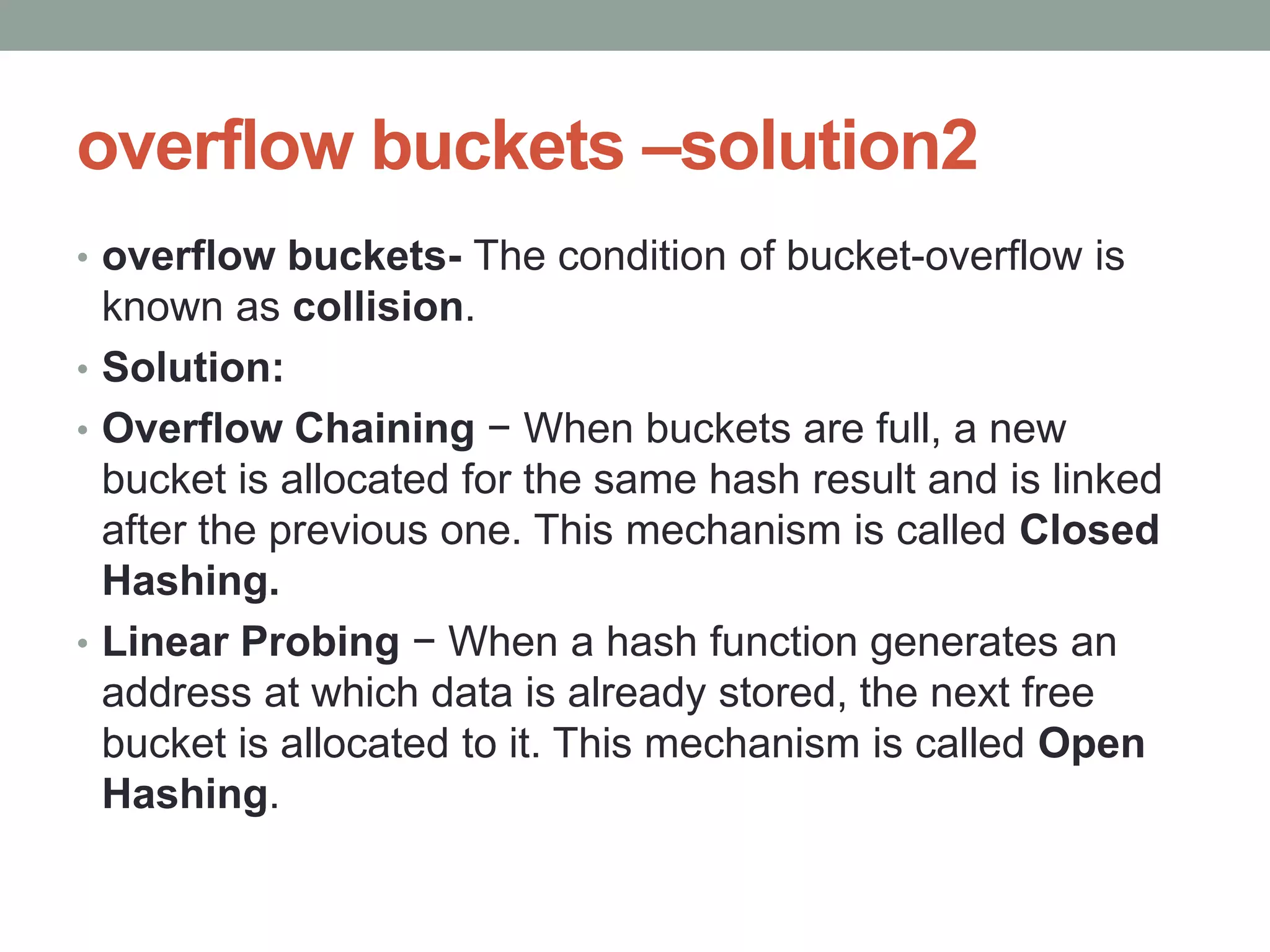 overflow buckets –solution2
• overflow buckets- The condition of bucket-overflow is
known as collision.
• Solution:
• Overflow Chaining − When buckets are full, a new
bucket is allocated for the same hash result and is linked
after the previous one. This mechanism is called Closed
Hashing.
• Linear Probing − When a hash function generates an
address at which data is already stored, the next free
bucket is allocated to it. This mechanism is called Open
Hashing.
 