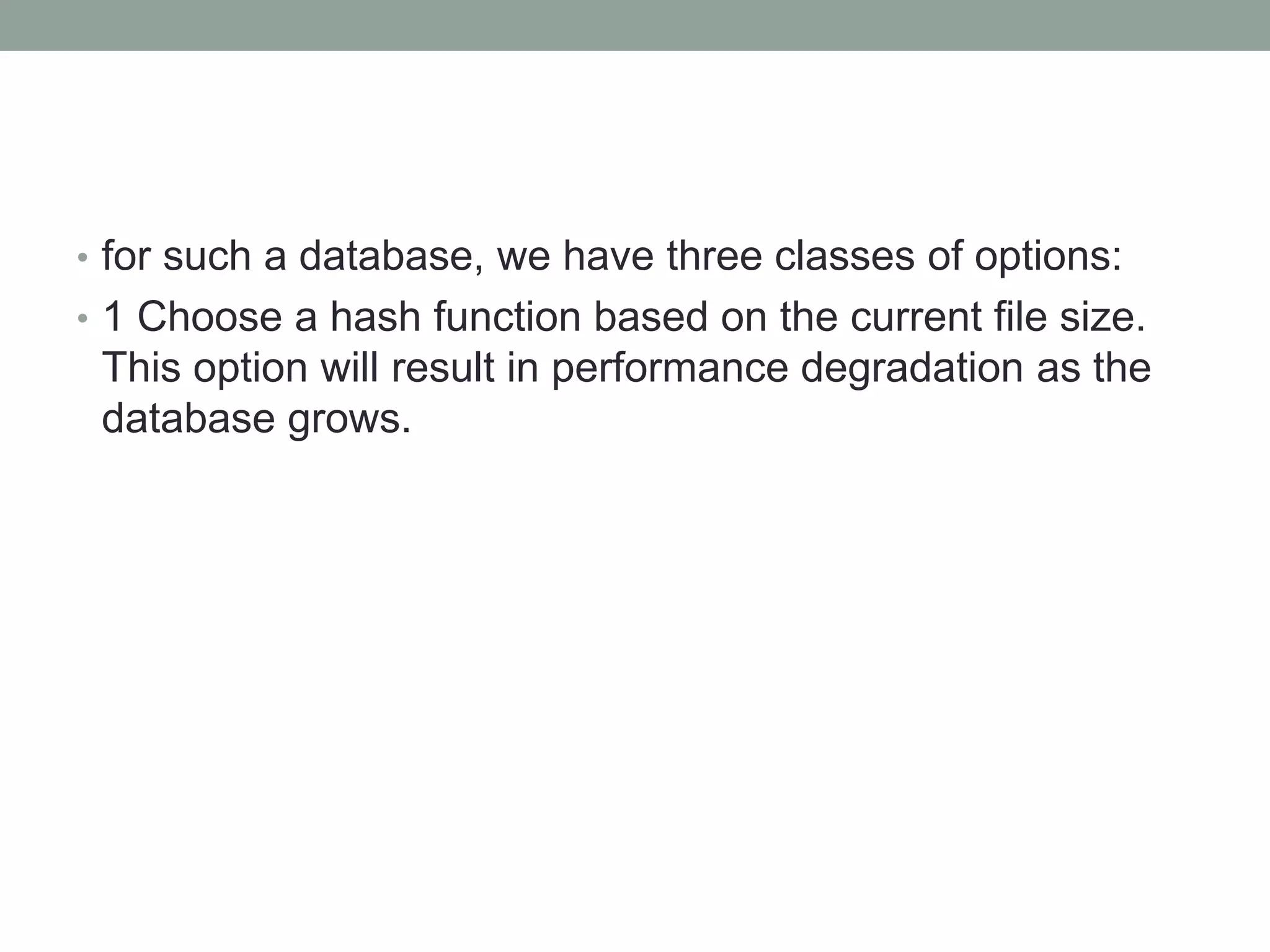 • for such a database, we have three classes of options:
• 1 Choose a hash function based on the current file size.
This option will result in performance degradation as the
database grows.
 