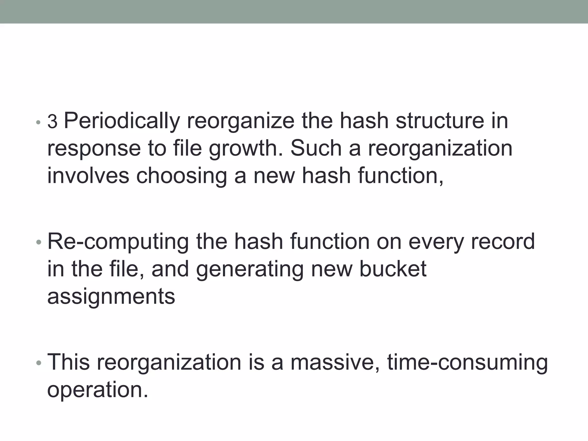 • 3 Periodically reorganize the hash structure in
response to file growth. Such a reorganization
involves choosing a new hash function,
• Re-computing the hash function on every record
in the file, and generating new bucket
assignments
• This reorganization is a massive, time-consuming
operation.
 