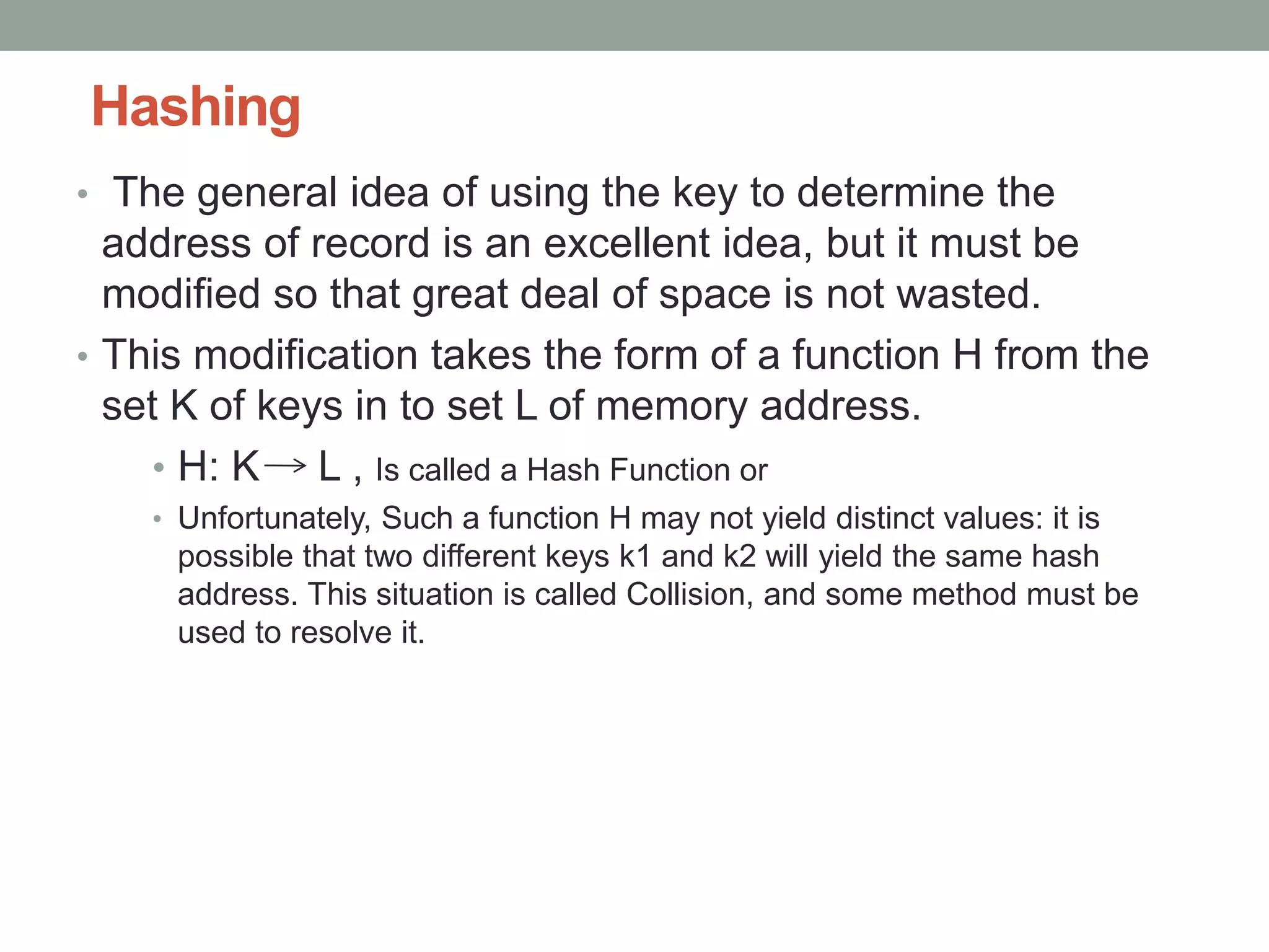 Hashing
• The general idea of using the key to determine the
address of record is an excellent idea, but it must be
modified so that great deal of space is not wasted.
• This modification takes the form of a function H from the
set K of keys in to set L of memory address.
• H: K L , Is called a Hash Function or
• Unfortunately, Such a function H may not yield distinct values: it is
possible that two different keys k1 and k2 will yield the same hash
address. This situation is called Collision, and some method must be
used to resolve it.
 