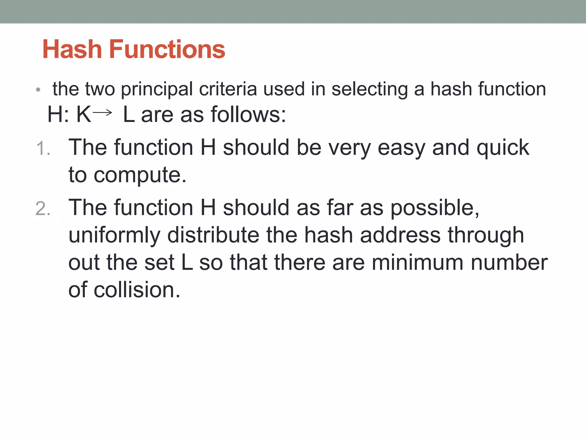 Hash Functions
• the two principal criteria used in selecting a hash function
H: K L are as follows:
1. The function H should be very easy and quick
to compute.
2. The function H should as far as possible,
uniformly distribute the hash address through
out the set L so that there are minimum number
of collision.
 