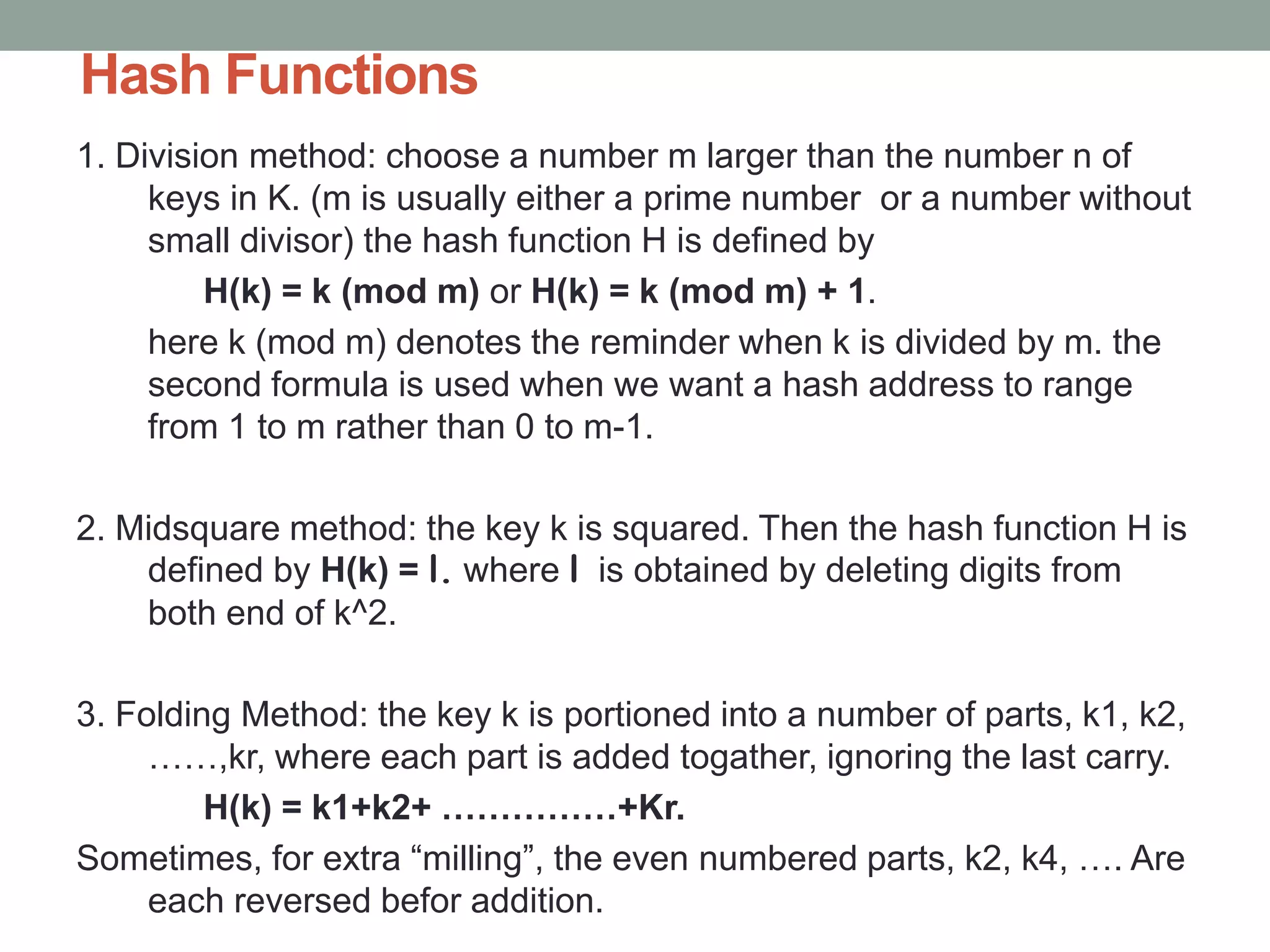 Hash Functions
1. Division method: choose a number m larger than the number n of
keys in K. (m is usually either a prime number or a number without
small divisor) the hash function H is defined by
H(k) = k (mod m) or H(k) = k (mod m) + 1.
here k (mod m) denotes the reminder when k is divided by m. the
second formula is used when we want a hash address to range
from 1 to m rather than 0 to m-1.
2. Midsquare method: the key k is squared. Then the hash function H is
defined by H(k) = l. where l is obtained by deleting digits from
both end of k^2.
3. Folding Method: the key k is portioned into a number of parts, k1, k2,
……,kr, where each part is added togather, ignoring the last carry.
H(k) = k1+k2+ ……………+Kr.
Sometimes, for extra “milling”, the even numbered parts, k2, k4, …. Are
each reversed befor addition.
 