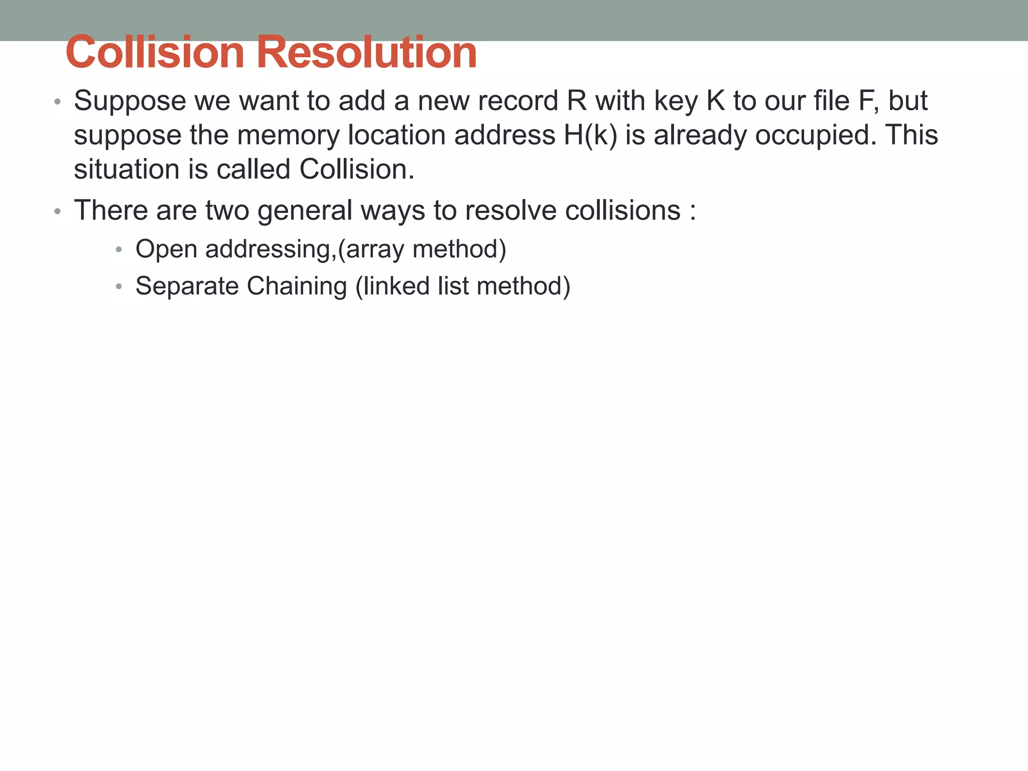 Collision Resolution
• Suppose we want to add a new record R with key K to our file F, but
suppose the memory location address H(k) is already occupied. This
situation is called Collision.
• There are two general ways to resolve collisions :
• Open addressing,(array method)
• Separate Chaining (linked list method)
 