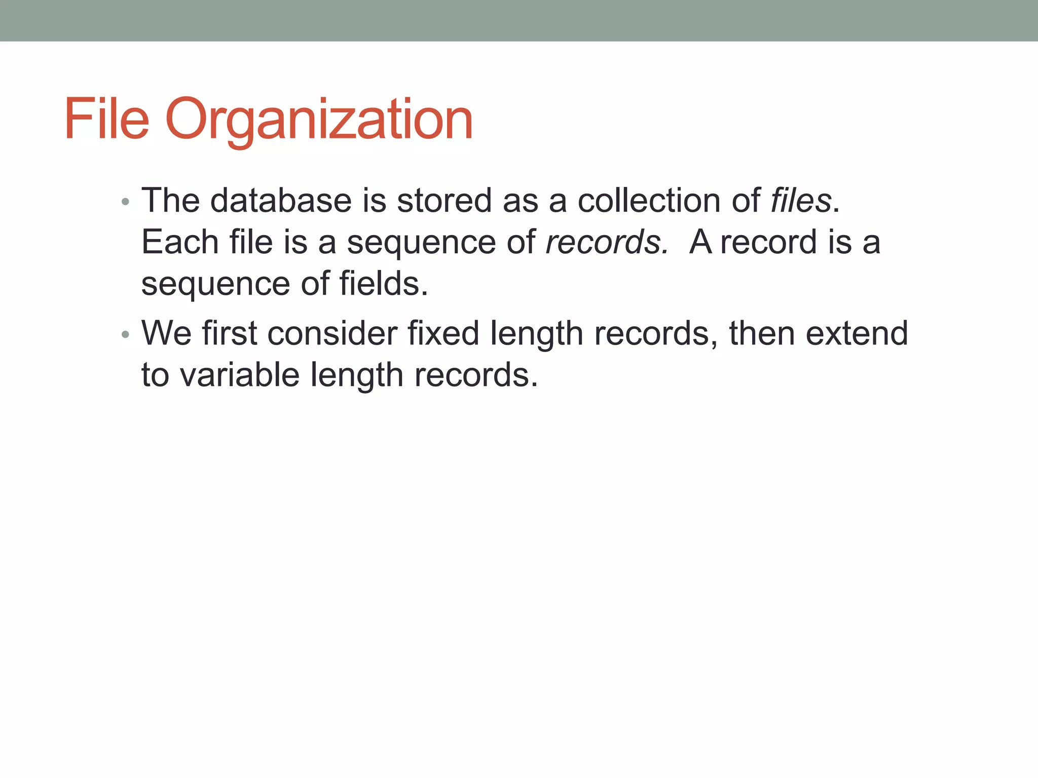 File Organization
• The database is stored as a collection of files.
Each file is a sequence of records. A record is a
sequence of fields.
• We first consider fixed length records, then extend
to variable length records.
 