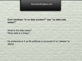 GramaticaEngleza.com Cum intrebam “in ce data suntem?” sau “ce data este astazi?” What is the date today? What date is it today? De preferinta ar fi sa fiti politicosi si sa puneti si un “please” la sfarsit.    