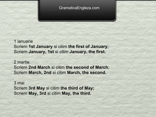GramaticaEngleza.com 1 ianuarie Scriem  1st January  si citim  the first of January ; Scriem  January, 1st  si citim  January, the first. 2 martie Scriem  2nd March  si citim  the second of March ; Scriem  March, 2nd  si citim  March, the second. 3 mai Scriem  3rd May  si citim  the third of May; Scriem  May, 3rd  si citim  May, the third. 