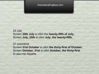 GramaticaEngleza.com 25 iulie Scriem  25th July  si citim the  twenty-fifth of July; Scriem  July, 25th  si citim  July, the twenty-fifth. 31 octombrie Scriem  31st October  si citim  the thirty-first of October ; Scriem  October, 31st  si citim  October, the thirty-first Si asa mai departe. 