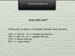 GramaticaEngleza.com Cum citim anii?   Cifrele anilor se citesc cu numeralele cardinale, doua cate doua. 1974  => citim 19 – 74 => nineteen seventy-four 1851 => citim 18 – 51 =>  eighteen fifty-one 1135  => eleven thirty-five 2011  =>  twenty eleven 