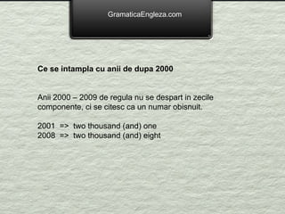 GramaticaEngleza.com Ce se intampla cu anii de dupa 2000 Anii 2000 – 2009 de regula nu se despart in zecile componente, ci se citesc ca un numar obisnuit. 2001  =>  two thousand (and) one 2008  =>  two thousand (and) eight 