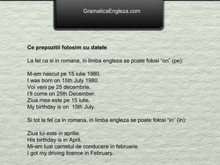 GramaticaEngleza.com Ce prepozitii folosim cu datele La fel ca si in romana, in limba engleza se poate folosi “on” (pe): M-am nascut pe 15 iulie 1980. I was born on 15th July 1980. Voi veni pe 25 decembrie. I’ll come on 25th December. Ziua mea este pe 15 iulie. My birthday is on  15th July. Si tot la fel ca in romana, in limba engleza se poate folosi “in” (in): Ziua lui este in aprilie. His birthday is in April. Mi-am luat carnetul de conducere in februarie. I got my driving licence in February. 