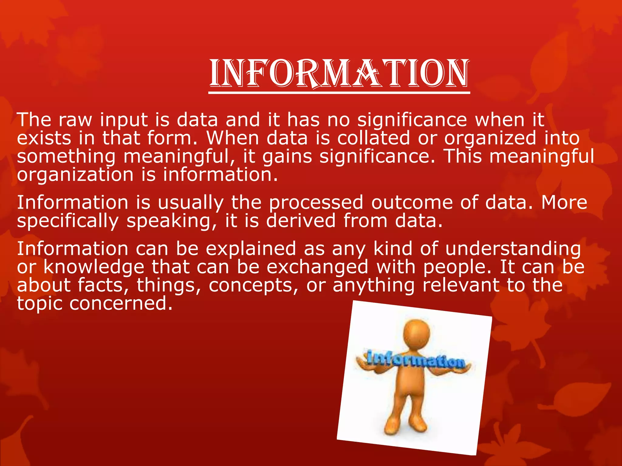 Information
The raw input is data and it has no significance when it
exists in that form. When data is collated or organized into
something meaningful, it gains significance. This meaningful
organization is information.
Information is usually the processed outcome of data. More
specifically speaking, it is derived from data.
Information can be explained as any kind of understanding
or knowledge that can be exchanged with people. It can be
about facts, things, concepts, or anything relevant to the
topic concerned.
 
