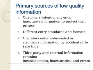 Primary sources of low quality
information
1. Customers intentionally enter
inaccurate information to protect their
privacy
2. Different entry standards and formats
3. Operators enter abbreviated or
erroneous information by accident or to
save time
4. Third party and external information
contains
inconsistencies, inaccuracies, and errors
1 -
11
 