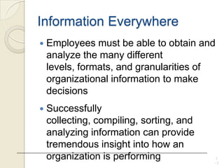 Information Everywhere
 Employees must be able to obtain and
analyze the many different
levels, formats, and granularities of
organizational information to make
decisions
 Successfully
collecting, compiling, sorting, and
analyzing information can provide
tremendous insight into how an
organization is performing 1
- 2
 