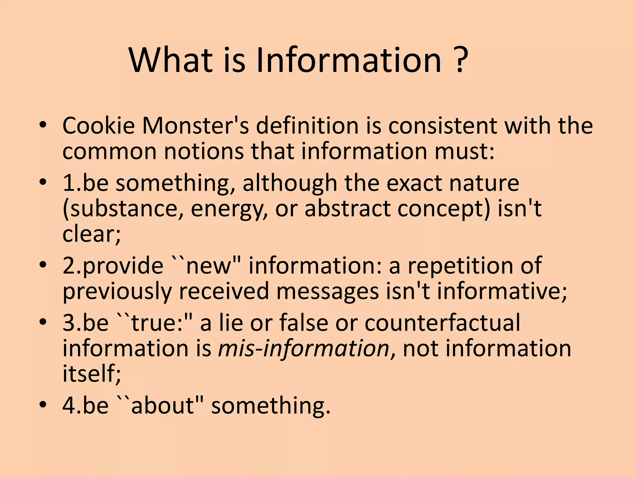 What is Information ?
• Cookie Monster's definition is consistent with the
common notions that information must:
• 1.be something, although the exact nature
(substance, energy, or abstract concept) isn't
clear;
• 2.provide ``new" information: a repetition of
previously received messages isn't informative;
• 3.be ``true:" a lie or false or counterfactual
information is mis-information, not information
itself;
• 4.be ``about" something.
 