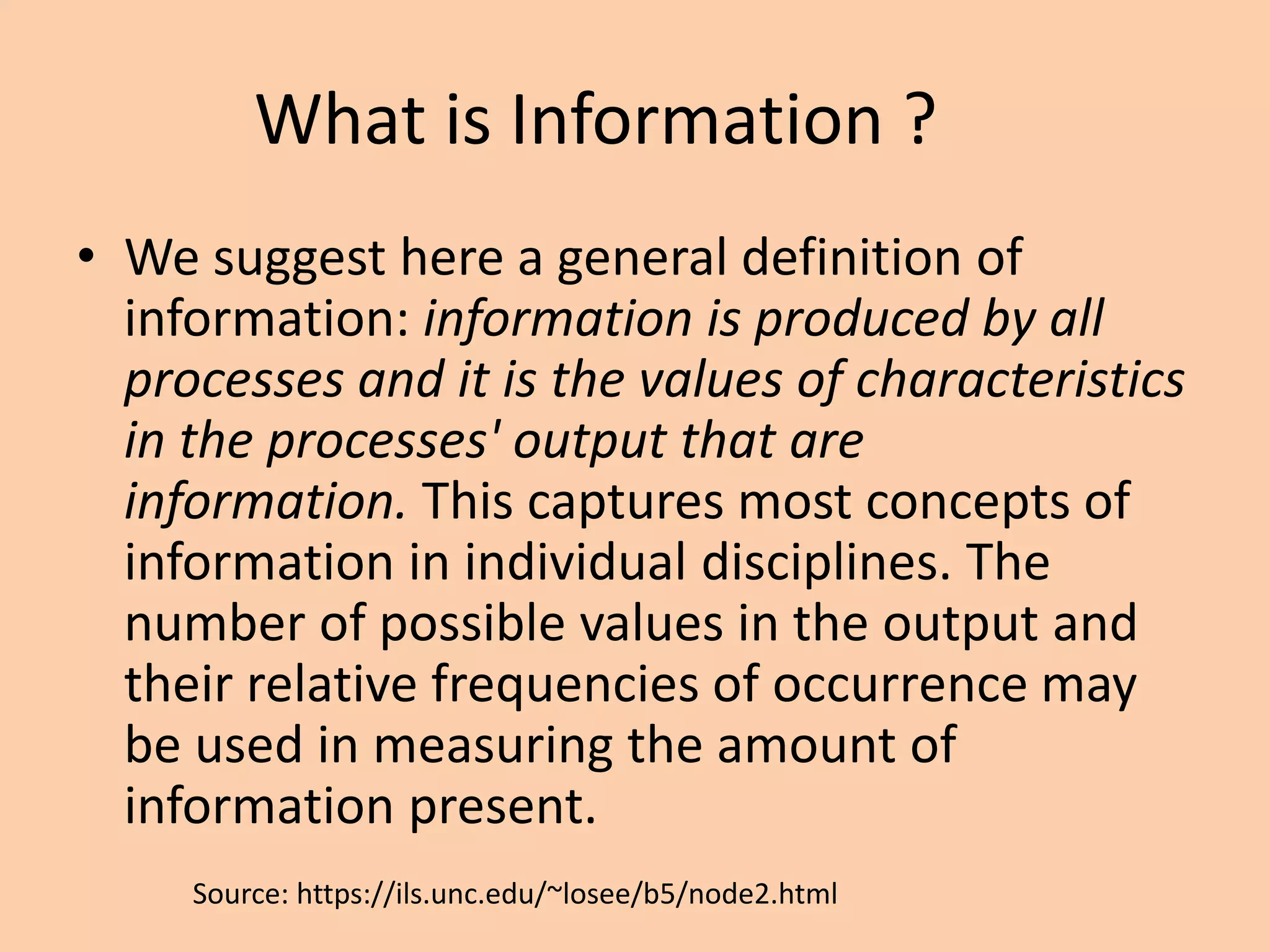 What is Information ?
• We suggest here a general definition of
information: information is produced by all
processes and it is the values of characteristics
in the processes' output that are
information. This captures most concepts of
information in individual disciplines. The
number of possible values in the output and
their relative frequencies of occurrence may
be used in measuring the amount of
information present.
Source: https://ils.unc.edu/~losee/b5/node2.html
 