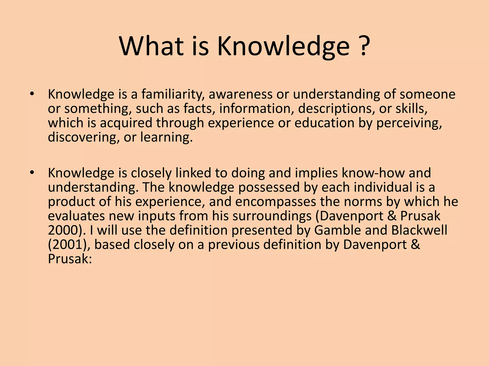 What is Knowledge ?
• Knowledge is a familiarity, awareness or understanding of someone
or something, such as facts, information, descriptions, or skills,
which is acquired through experience or education by perceiving,
discovering, or learning.
• Knowledge is closely linked to doing and implies know-how and
understanding. The knowledge possessed by each individual is a
product of his experience, and encompasses the norms by which he
evaluates new inputs from his surroundings (Davenport & Prusak
2000). I will use the definition presented by Gamble and Blackwell
(2001), based closely on a previous definition by Davenport &
Prusak:
 