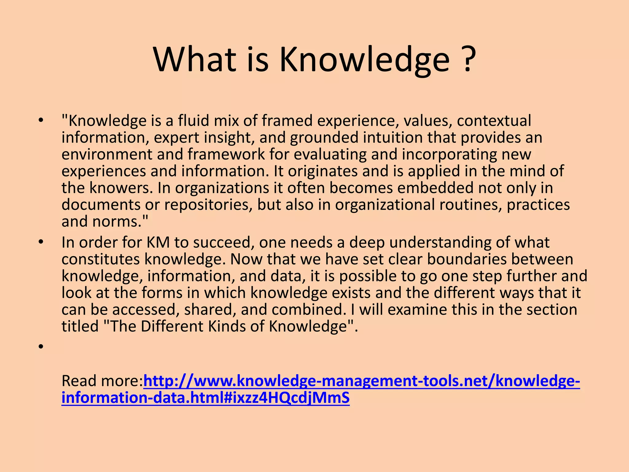 What is Knowledge ?
• "Knowledge is a fluid mix of framed experience, values, contextual
information, expert insight, and grounded intuition that provides an
environment and framework for evaluating and incorporating new
experiences and information. It originates and is applied in the mind of
the knowers. In organizations it often becomes embedded not only in
documents or repositories, but also in organizational routines, practices
and norms."
• In order for KM to succeed, one needs a deep understanding of what
constitutes knowledge. Now that we have set clear boundaries between
knowledge, information, and data, it is possible to go one step further and
look at the forms in which knowledge exists and the different ways that it
can be accessed, shared, and combined. I will examine this in the section
titled "The Different Kinds of Knowledge".
•
Read more:http://www.knowledge-management-tools.net/knowledge-
information-data.html#ixzz4HQcdjMmS
 