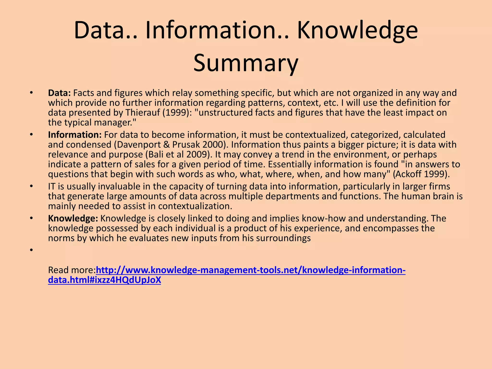 Data.. Information.. Knowledge
Summary
• Data: Facts and figures which relay something specific, but which are not organized in any way and
which provide no further information regarding patterns, context, etc. I will use the definition for
data presented by Thierauf (1999): "unstructured facts and figures that have the least impact on
the typical manager."
• Information: For data to become information, it must be contextualized, categorized, calculated
and condensed (Davenport & Prusak 2000). Information thus paints a bigger picture; it is data with
relevance and purpose (Bali et al 2009). It may convey a trend in the environment, or perhaps
indicate a pattern of sales for a given period of time. Essentially information is found "in answers to
questions that begin with such words as who, what, where, when, and how many" (Ackoff 1999).
• IT is usually invaluable in the capacity of turning data into information, particularly in larger firms
that generate large amounts of data across multiple departments and functions. The human brain is
mainly needed to assist in contextualization.
• Knowledge: Knowledge is closely linked to doing and implies know-how and understanding. The
knowledge possessed by each individual is a product of his experience, and encompasses the
norms by which he evaluates new inputs from his surroundings
•
Read more:http://www.knowledge-management-tools.net/knowledge-information-
data.html#ixzz4HQdUpJoX
 