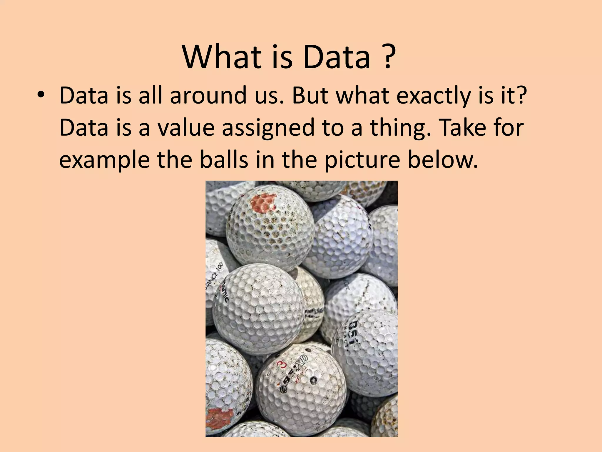 What is Data ?
• Data is all around us. But what exactly is it?
Data is a value assigned to a thing. Take for
example the balls in the picture below.
 