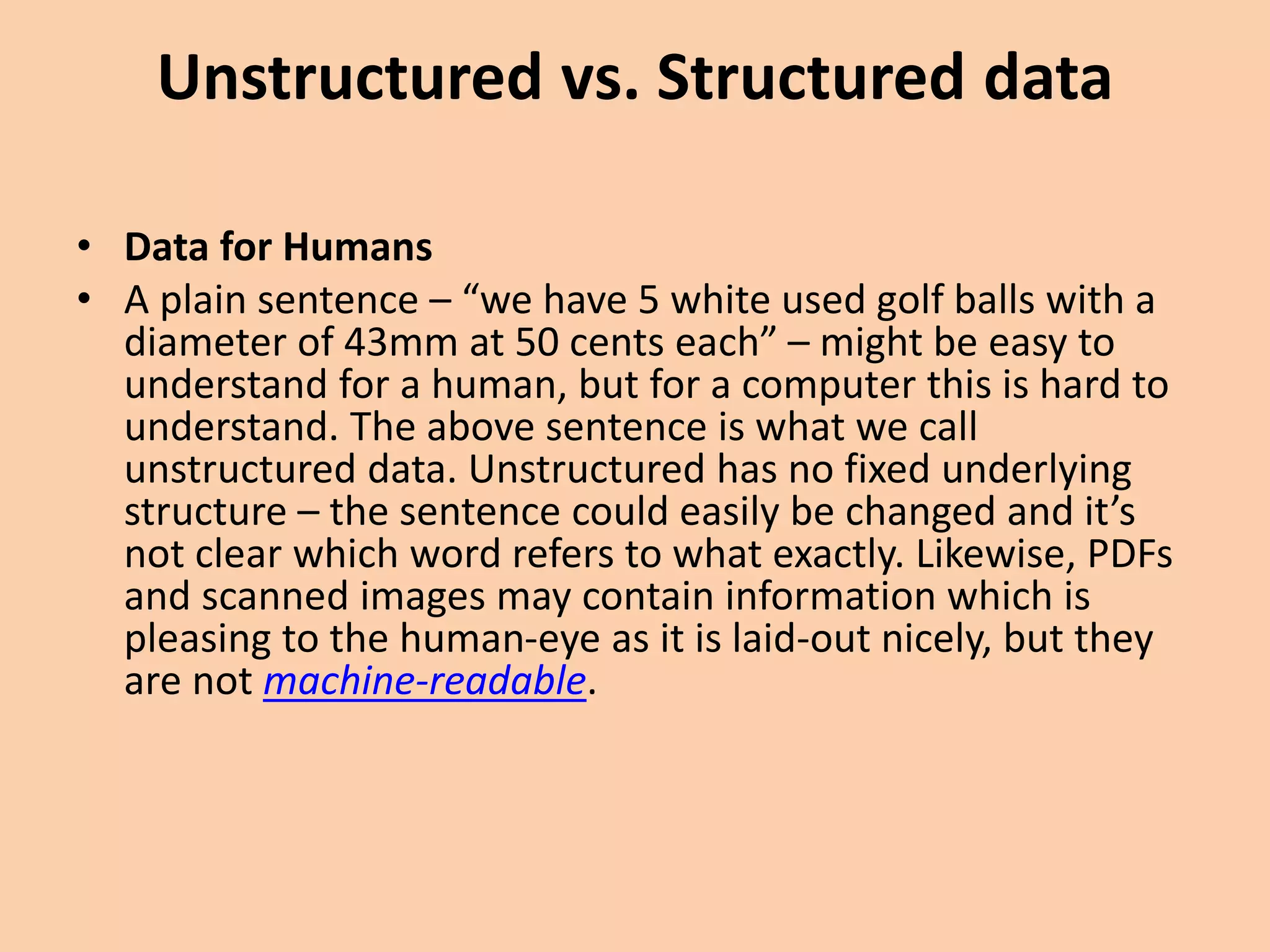 Unstructured vs. Structured data
• Data for Humans
• A plain sentence – “we have 5 white used golf balls with a
diameter of 43mm at 50 cents each” – might be easy to
understand for a human, but for a computer this is hard to
understand. The above sentence is what we call
unstructured data. Unstructured has no fixed underlying
structure – the sentence could easily be changed and it’s
not clear which word refers to what exactly. Likewise, PDFs
and scanned images may contain information which is
pleasing to the human-eye as it is laid-out nicely, but they
are not machine-readable.
 