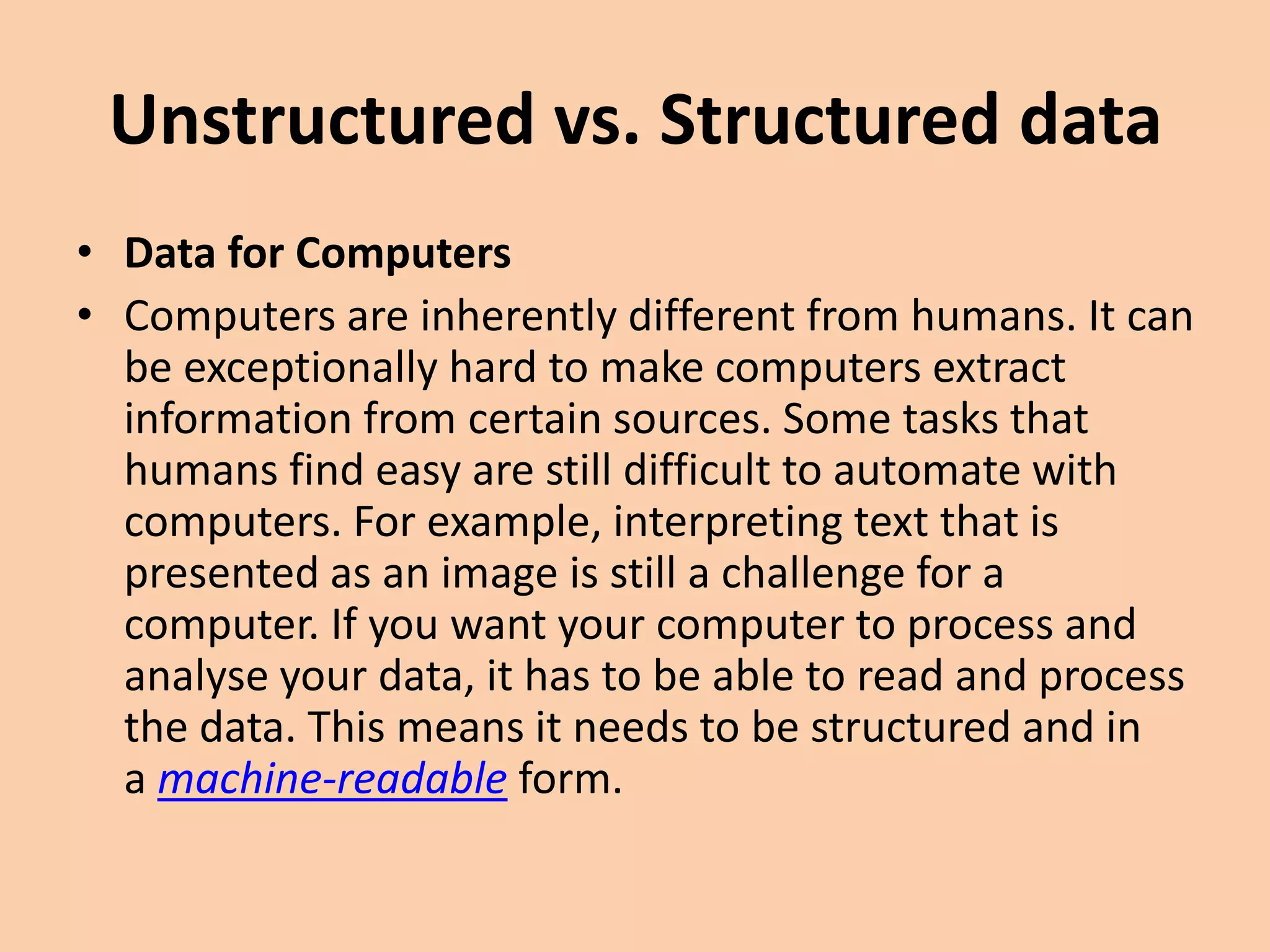 Unstructured vs. Structured data
• Data for Computers
• Computers are inherently different from humans. It can
be exceptionally hard to make computers extract
information from certain sources. Some tasks that
humans find easy are still difficult to automate with
computers. For example, interpreting text that is
presented as an image is still a challenge for a
computer. If you want your computer to process and
analyse your data, it has to be able to read and process
the data. This means it needs to be structured and in
a machine-readable form.
 