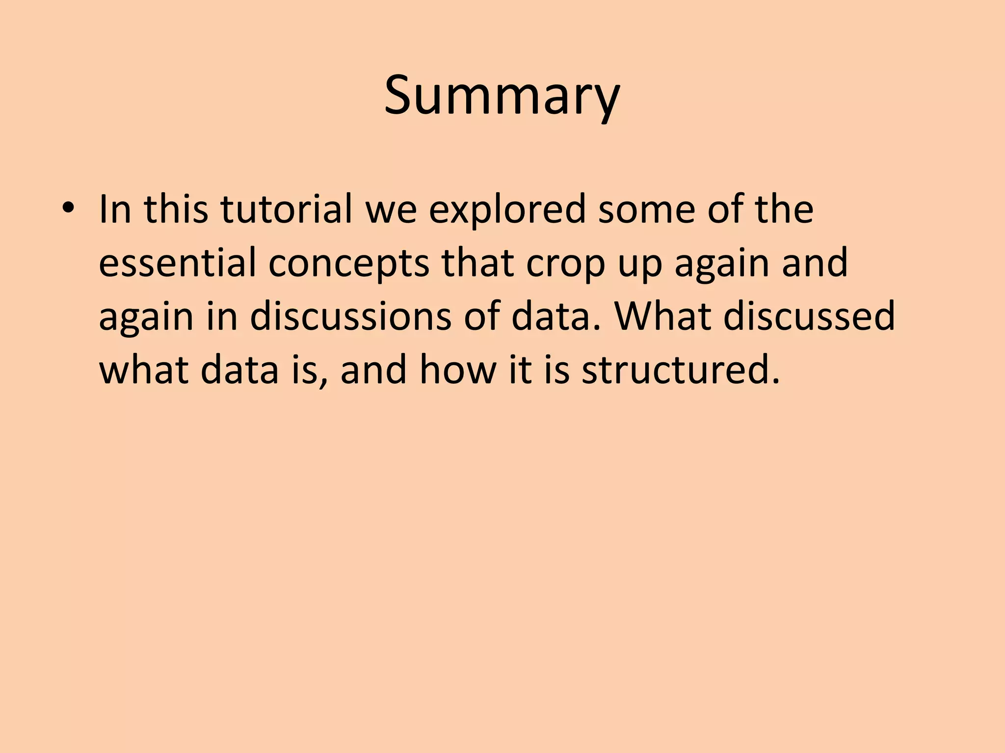 Summary
• In this tutorial we explored some of the
essential concepts that crop up again and
again in discussions of data. What discussed
what data is, and how it is structured.
 