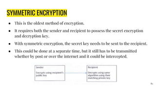 SYMMETRIC ENCRYPTION
● This is the oldest method of encryption.
● It requires both the sender and recipient to possess the secret encryption
and decryption key.
● With symmetric encryption, the secret key needs to be sent to the recipient.
● This could be done at a separate time, but it still has to be transmitted
whether by post or over the internet and it could be intercepted.
82
 