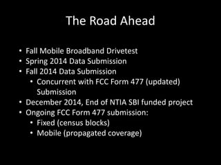 The Road Ahead
• Fall Mobile Broadband Drivetest
• Spring 2014 Data Submission
• Fall 2014 Data Submission
• Concurrent with FCC Form 477 (updated)
Submission
• December 2014, End of NTIA SBI funded project
• Ongoing FCC Form 477 submission:
• Fixed (census blocks)
• Mobile (propagated coverage)
 