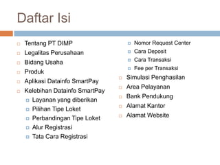 Daftar Isi
   Tentang PT DIMP                      Nomor Request Center
   Legalitas Perusahaan                 Cara Deposit

   Bidang Usaha                         Cara Transaksi
                                         Fee per Transaksi
   Produk
                                     Simulasi Penghasilan
   Aplikasi Datainfo SmartPay
                                     Area Pelayanan
   Kelebihan Datainfo SmartPay
                                     Bank Pendukung
     Layanan yang diberikan
                                     Alamat Kantor
     Pilihan Tipe Loket

     Perbandingan Tipe Loket
                                     Alamat Website
     Alur Registrasi

     Tata Cara Registrasi
 