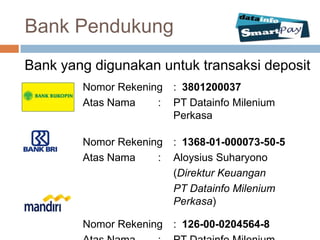 Bank Pendukung
Bank yang digunakan untuk transaksi deposit
        Nomor Rekening : 3801200037
        Atas Nama    : PT Datainfo Milenium
                       Perkasa

        Nomor Rekening : 1368-01-000073-50-5
        Atas Nama    : Aloysius Suharyono
                       (Direktur Keuangan
                       PT Datainfo Milenium
                       Perkasa)

        Nomor Rekening : 126-00-0204564-8
 