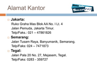 Alamat Kantor
   Jakarta:
    Ruko Graha Mas Blok AA No. I Lt. 4
    Jalan Pemuda, Jakarta Timur.
    Telp/Faks.: 021 – 47861826
   Semarang:
    Jalan Tusam Raya, Banyumanik, Semarang.
    Telp/Faks: 024 – 7471873
   Tegal:
    Jalan Pala 20 No. 27, Mejasem, Tegal.
    Telp/Faks: 0283 - 359727
 