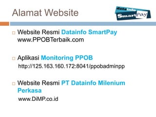 Alamat Website
   Website Resmi Datainfo SmartPay
    www.PPOBTerbaik.com

   Aplikasi Monitoring PPOB
    http://125.163.160.172:8041/ppobadminpp


   Website Resmi PT Datainfo Milenium
    Perkasa
    www.DiMP.co.id
 