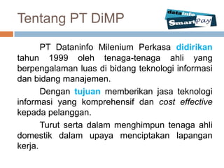 Tentang PT DiMP
       PT Dataninfo Milenium Perkasa didirikan
tahun 1999 oleh tenaga-tenaga ahli yang
berpengalaman luas di bidang teknologi informasi
dan bidang manajemen.
       Dengan tujuan memberikan jasa teknologi
informasi yang komprehensif dan cost effective
kepada pelanggan.
       Turut serta dalam menghimpun tenaga ahli
domestik dalam upaya menciptakan lapangan
kerja.
 