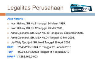 Legalitas Perusahaan
Akte Notaris :
   Iwan Halimy, SH No.21 tanggal 24 Maret 1999,
   Iwan Halimy, SH No.12 tanggal 23 Mei 2000,
   Anne Djoenardi, SH, MBA No. 30 Tanggal 30 September 2003,
   Anne Djoenardi, SH, MBA No.04 Tanggal 10 Mei 2005.
   Lily Waty Tjachjadi SH, No.6 Tanggal 28 April 2008
SIUP     : 2543/P/13-1.824.51 Tanggal 20 Januari 2010
TDP      : 09.04.1.74.23903 Tanggal 11 Februari 2010
NPWP : 1.882.165.2-003
 