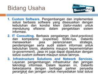 Bidang Usaha
1. Custom Software. Pengembangan dan implementasi
    solusi berbasis software yang disesuaikan dengan
    kebutuhan dan kondisi klien (tailor-made) untuk
    mendukung efisiensi dalam pengelolaan sistem
    informasi.
2. IT Consulting. Berbasis pengalaman (best-practices)
    dan kompetensi (expertise) SDM-nya, Datainfo
    menawarkan        jasa      perencanaan       strategis,
    pendampingan serta audit sistem informasi untuk
    kebutuhan bisnis, akademis maupun kepemerintahan
    (e-government). Jasa ini juga dapat dipadukan dengan
    solusi custom software maupun solusi lainnya.
3. Infrastructure Solutions and Network Services.
    Layanan pengembangan infrastruktur dan jaringan
    teknologi informasi. Dalam layanan ini, Datainfo
    bekerjasama dengan berbagai partner penyedia
    perangkat dan jaringan untuk menyediakan total solusi
 