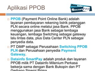 Aplikasi PPOB
   PPOB (Payment Point Online Bank) adalah
    layanan pembayaran rekening listrik pelanggan
    PLN secara online melalui jasa Bank. PPOB
    menggunakan jasa Bank sebagai lembaga
    keuangan, lembaga Switching sebagai gateway
    lalu lintas data, plus Data Center PLN sebagai
    penyedia data.
   PT DiMP sebagai Perusahaan Switching PPOB
    PLN dan Perusahaan penyedia Payment
    Gateway.
   Datainfo SmartPay adalah produk dan layanan
    PPOB milik PT Datainfo Milenium Perkasa
    bekerja sama dengan Bank Bukopin dan PT
 